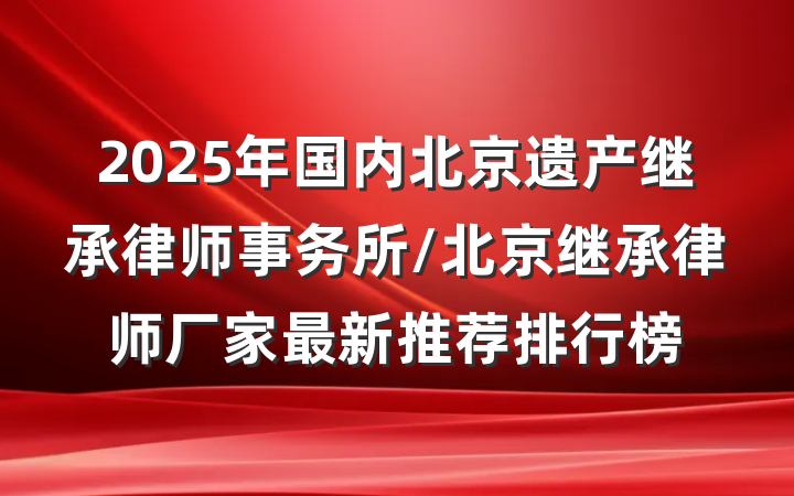 2025年国内北京遗产继承律师事务所/北京继承律师厂家最新推荐排行榜