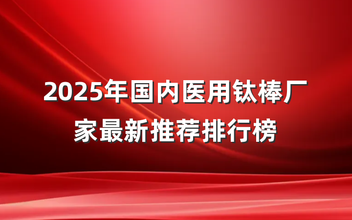 2025年国内医用钛棒厂家最新推荐排行榜