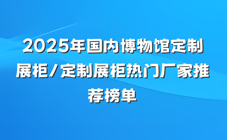 2025年国内博物馆定制展柜/定制展柜热门厂家推荐榜单