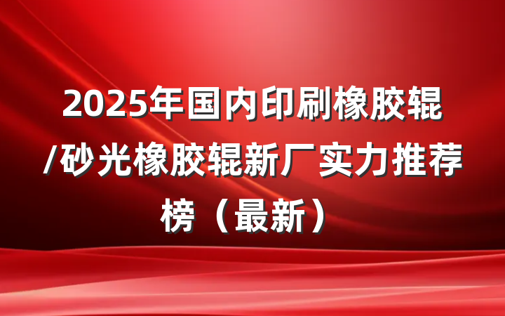 2025年国内印刷橡胶辊/砂光橡胶辊新厂实力推荐榜（最新）