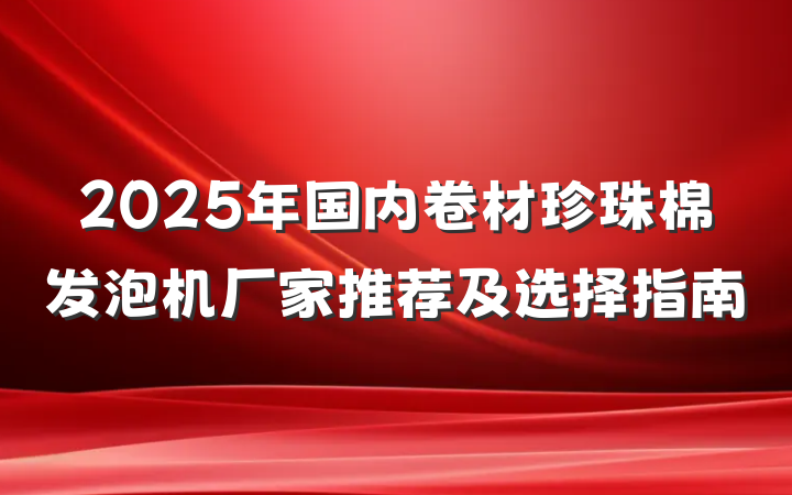 2025年国内卷材珍珠棉发泡机厂家推荐及选择指南