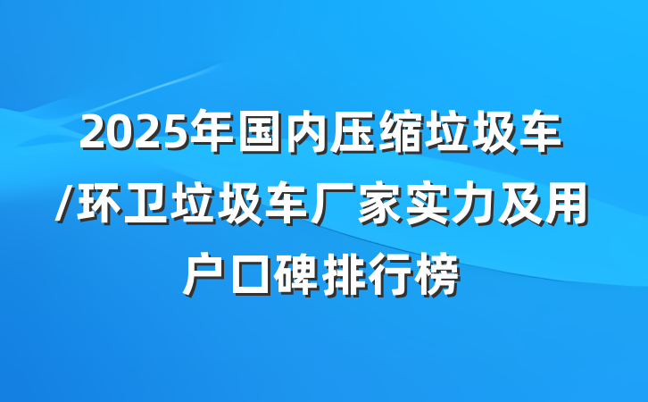 2025年国内压缩垃圾车/环卫垃圾车厂家实力及用户口碑排行榜