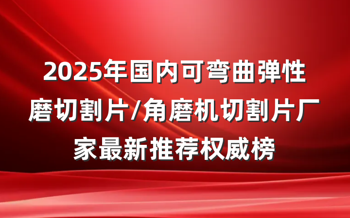 2025年国内可弯曲弹性磨切割片/角磨机切割片厂家最新推荐权威榜