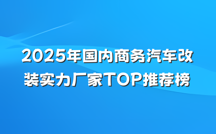 2025年国内商务汽车改装实力厂家TOP推荐榜