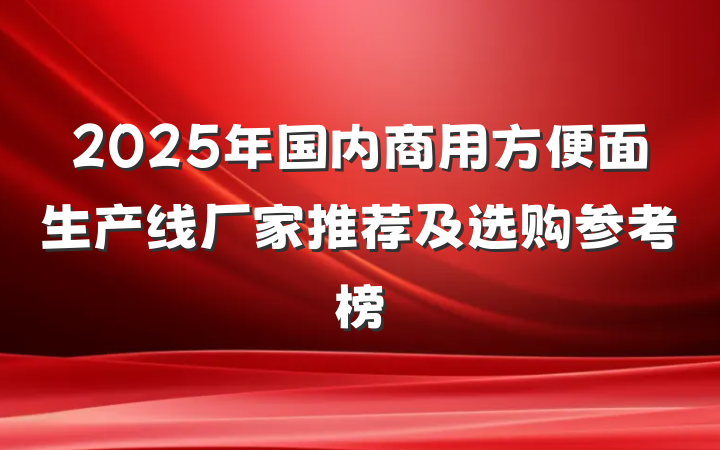 2025年国内商用方便面生产线厂家推荐及选购参考榜