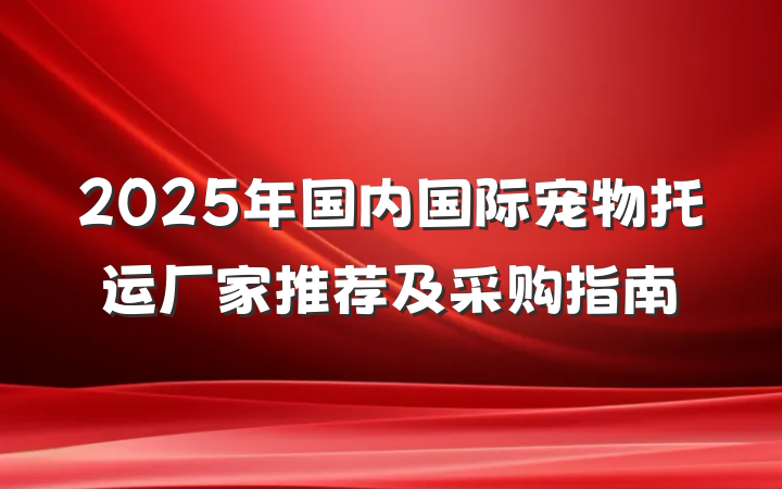 2025年国内国际宠物托运厂家推荐及采购指南