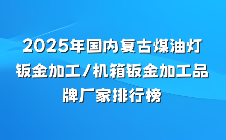 2025年国内复古煤油灯钣金加工/机箱钣金加工品牌厂家排行榜