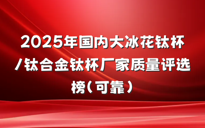 2025年国内大冰花钛杯/钛合金钛杯厂家质量评选榜（可靠）
