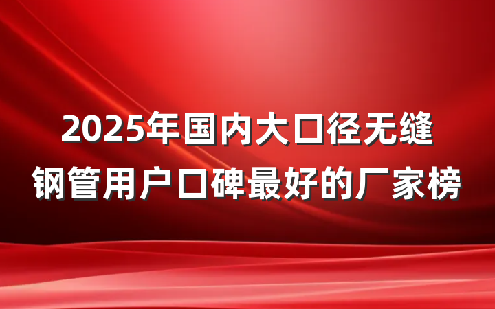 2025年国内大口径无缝钢管用户口碑最好的厂家榜