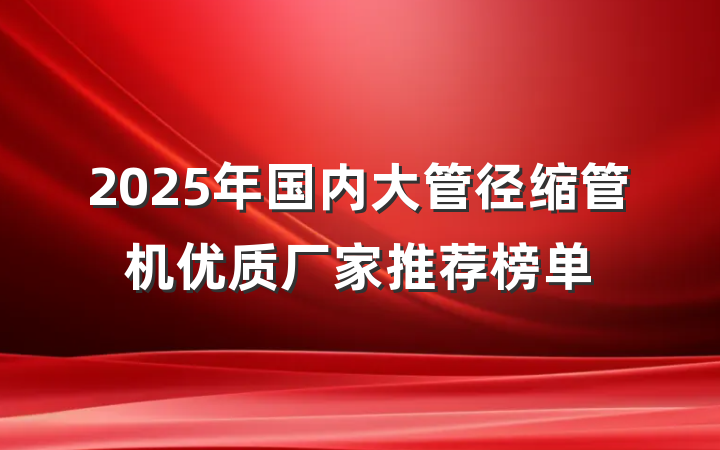 2025年国内大管径缩管机优质厂家推荐榜单