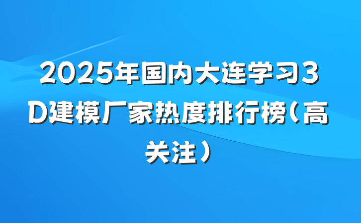 2025年国内大连学习3D建模厂家热度排行榜（高关注）