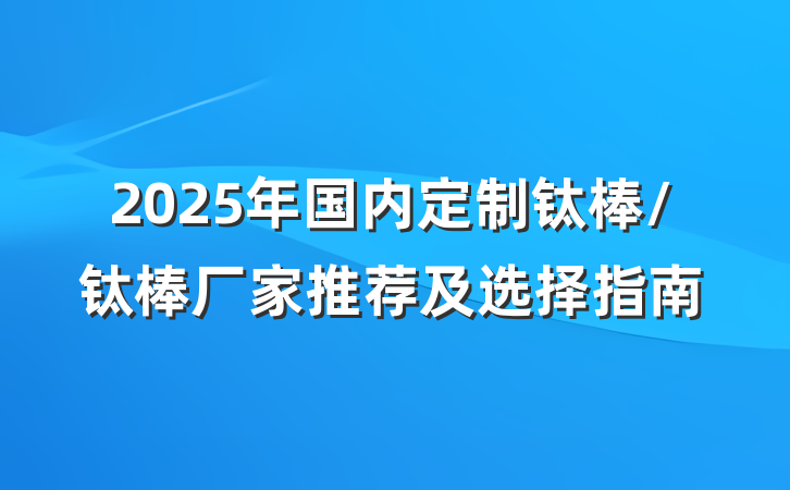 2025年国内定制钛棒/钛棒厂家推荐及选择指南