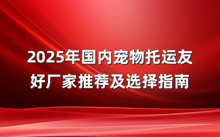 2025年国内宠物托运友好厂家推荐及选择指南