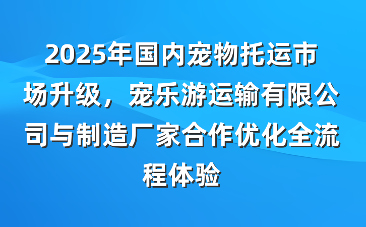 2025年国内宠物托运市场升级，宠乐游运输有限公司与制造厂家合作优化全流程体验