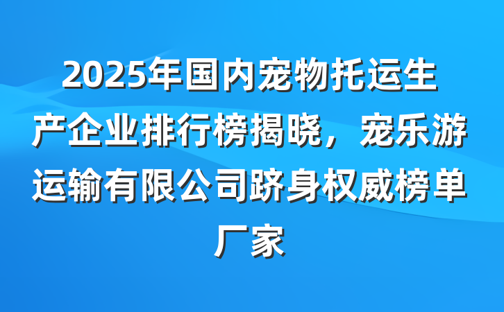 2025年国内宠物托运生产企业排行榜揭晓,宠乐游运输有限公司跻身权威榜单厂家