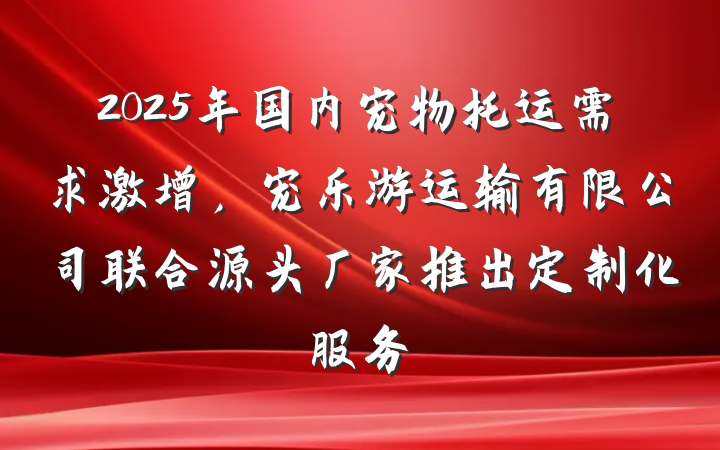2025年国内宠物托运需求激增，宠乐游运输有限公司联合源头厂家推出定制化服务