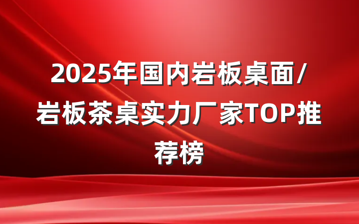 2025年国内岩板桌面/岩板茶桌实力厂家TOP推荐榜
