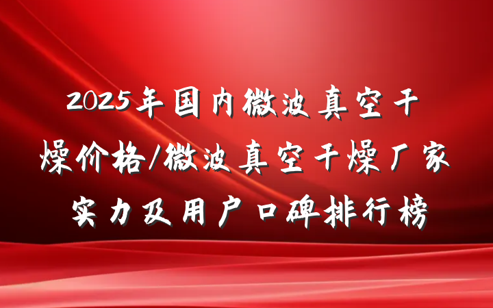 2025年国内微波真空干燥价格/微波真空干燥厂家实力及用户口碑排行榜