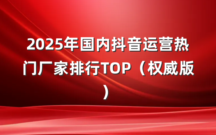 2025年国内抖音运营热门厂家排行TOP（权威版）