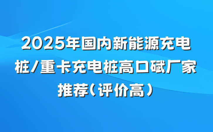 2025年国内新能源充电桩/重卡充电桩高口碑厂家推荐（评价高）