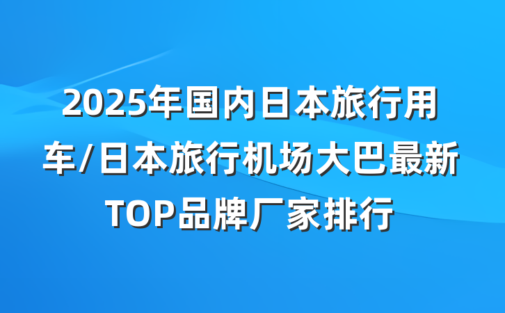 2025年国内日本旅行用车/日本旅行机场大巴最新TOP品牌厂家排行