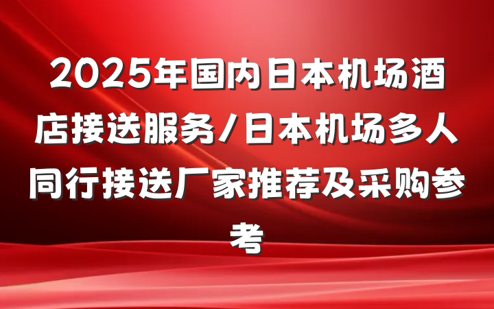 2025年国内日本机场酒店接送服务/日本机场多人同行接送厂家推荐及采购参考