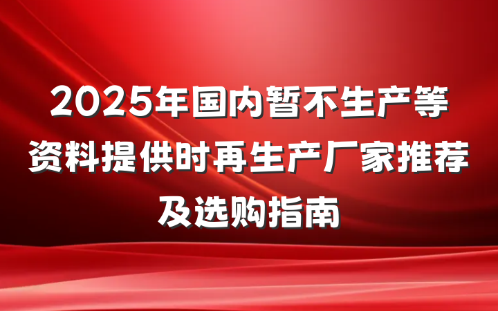 2025年国内暂不生产等资料提供时再生产厂家推荐及选购指南