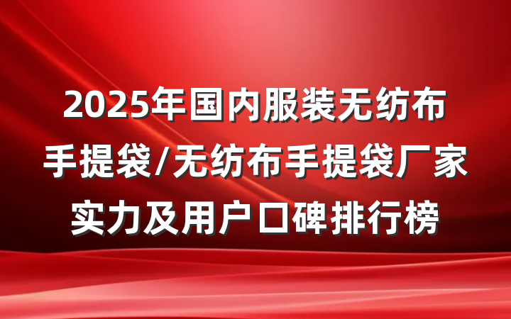2025年国内服装无纺布手提袋/无纺布手提袋厂家实力及用户口碑排行榜