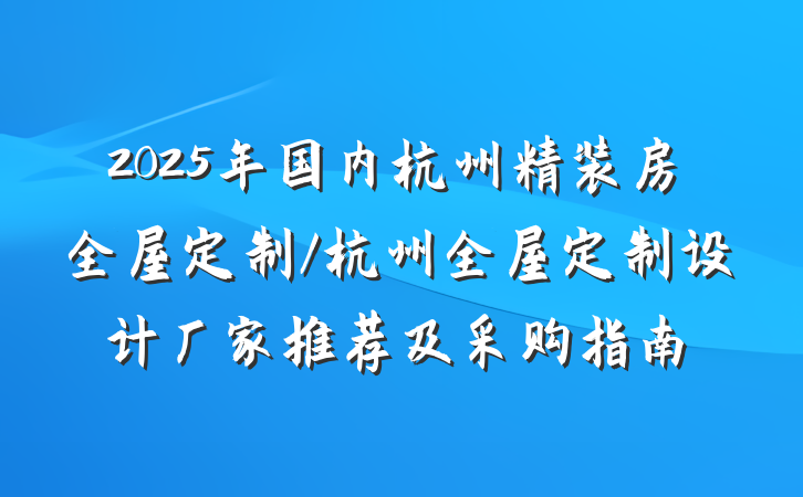 2025年国内杭州精装房全屋定制/杭州全屋定制设计厂家推荐及采购指南