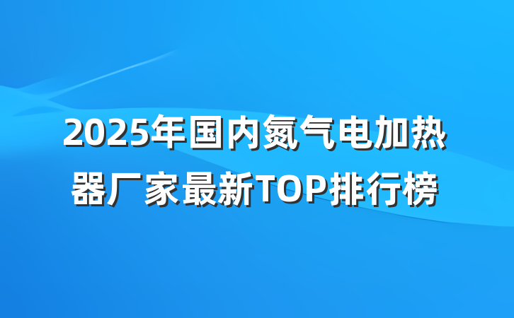2025年国内氮气电加热器厂家最新TOP排行榜