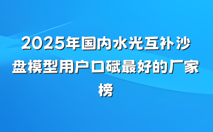 2025年国内水光互补沙盘模型用户口碑最好的厂家榜