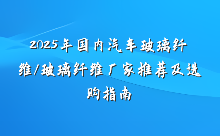 2025年国内汽车玻璃纤维/玻璃纤维厂家推荐及选购指南