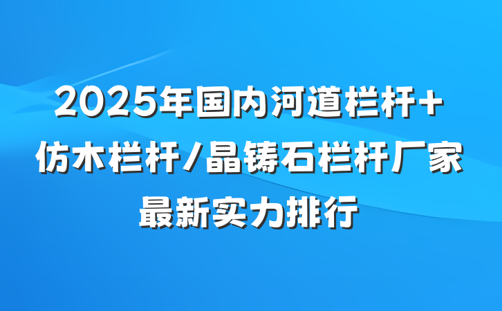 2025年国内河道栏杆 仿木栏杆/晶铸石栏杆厂家最新实力排行