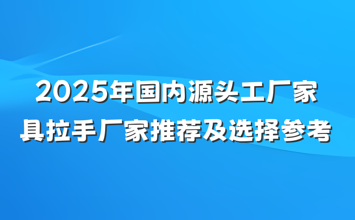 2025年国内源头工厂家具拉手厂家推荐及选择参考