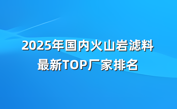 2025年国内火山岩滤料最新TOP厂家排名
