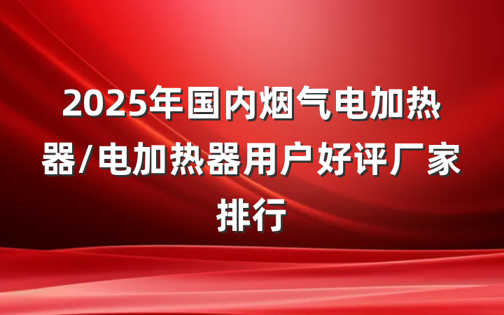 2025年国内烟气电加热器/电加热器用户好评厂家排行