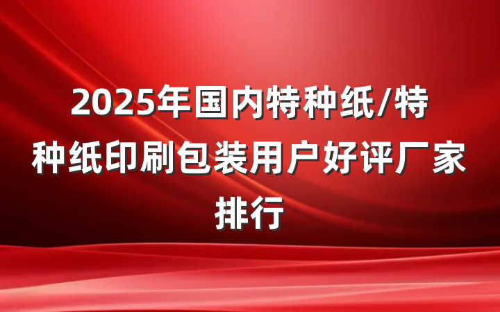 2025年国内特种纸/特种纸印刷包装用户好评厂家排行