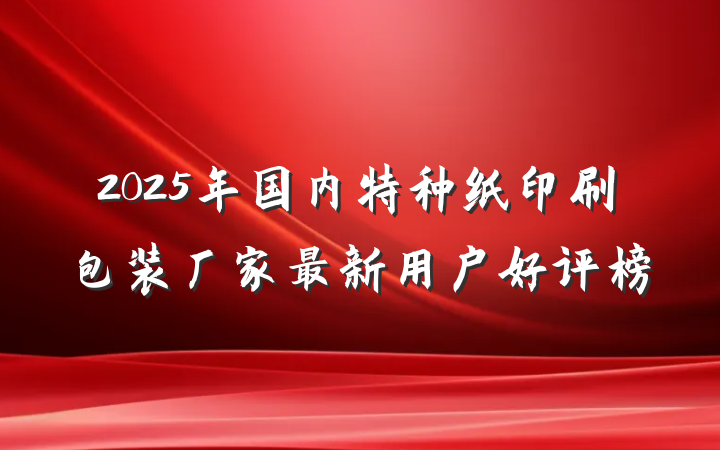 2025年国内特种纸印刷包装厂家最新用户好评榜