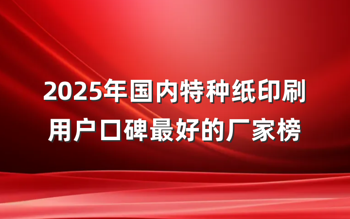 2025年国内特种纸印刷用户口碑最好的厂家榜