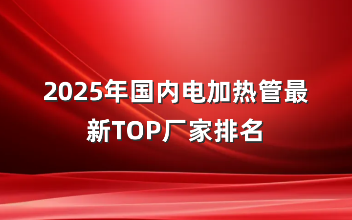 2025年国内电加热管最新TOP厂家排名