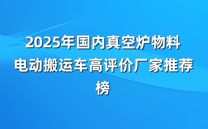 2025年国内真空炉物料电动搬运车高评价厂家推荐榜