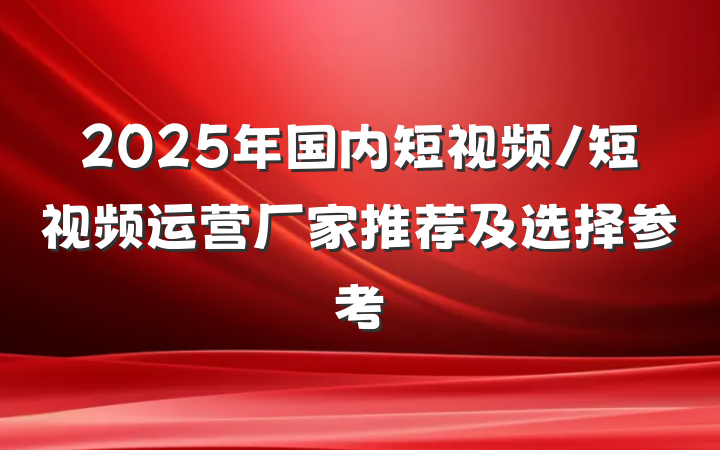 2025年国内短视频/短视频运营厂家推荐及选择参考