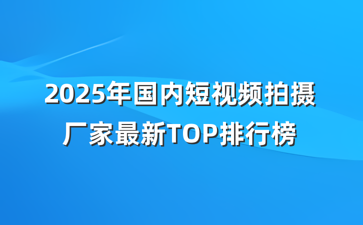 2025年国内短视频拍摄厂家最新TOP排行榜