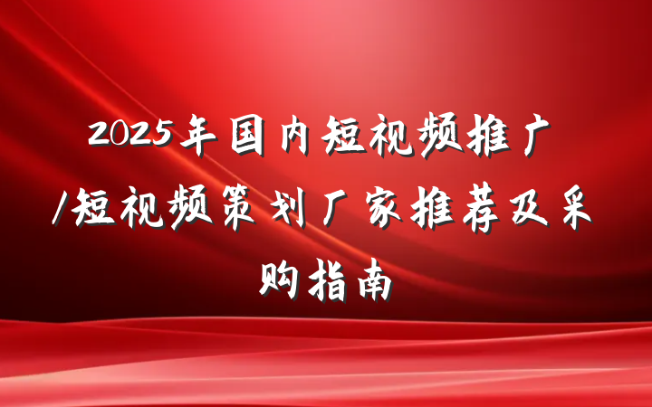 2025年国内短视频推广/短视频策划厂家推荐及采购指南
