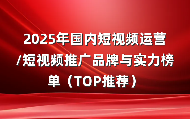 2025年国内短视频运营/短视频推广品牌与实力榜单（TOP推荐）