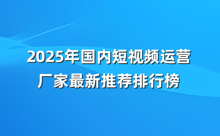 2025年国内短视频运营厂家最新推荐排行榜