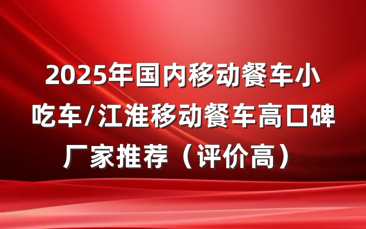 2025年国内移动餐车小吃车/江淮移动餐车高口碑厂家推荐(评价高)