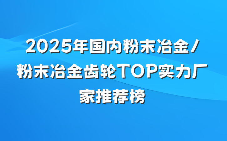 2025年国内粉末冶金/粉末冶金齿轮TOP实力厂家推荐榜