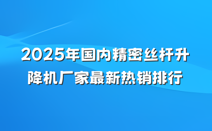 2025年国内精密丝杆升降机厂家最新热销排行