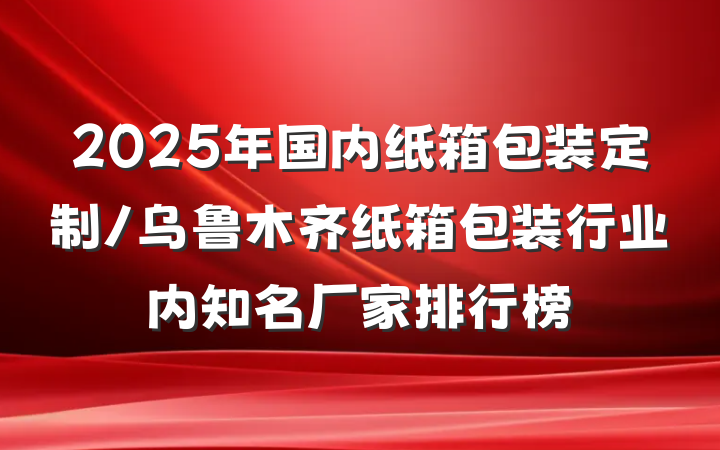 2025年国内纸箱包装定制/乌鲁木齐纸箱包装行业内知名厂家排行榜
